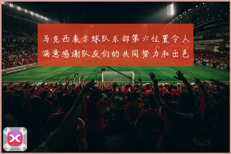 马克西表示球队东部第六位置令人满意感谢队友们的共同努力和出色表现